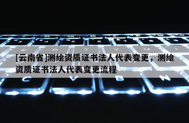 [云南省]测绘资质证书法人代表变更，测绘资质证书法人代表变更流程
