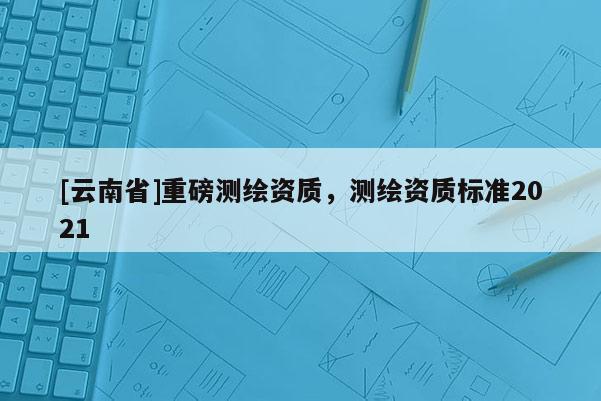 [云南省]重磅测绘资质，测绘资质标准2021