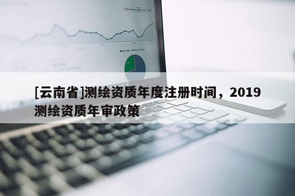 [云南省]测绘资质年度注册时间，2019测绘资质年审政策