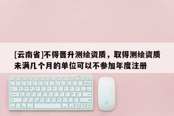 [云南省]不得晋升测绘资质，取得测绘资质未满几个月的单位可以不参加年度注册