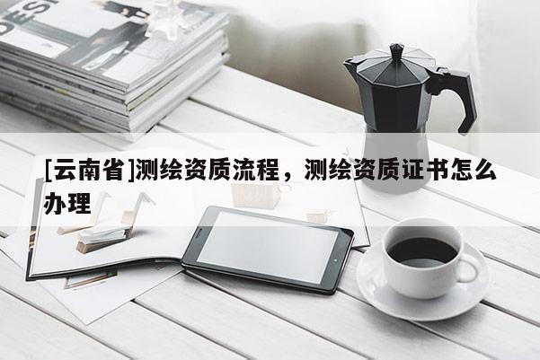 [云南省]测绘资质流程，测绘资质证书怎么办理