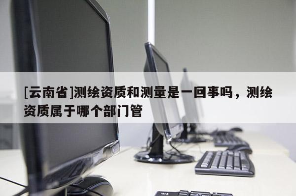 [云南省]测绘资质和测量是一回事吗，测绘资质属于哪个部门管