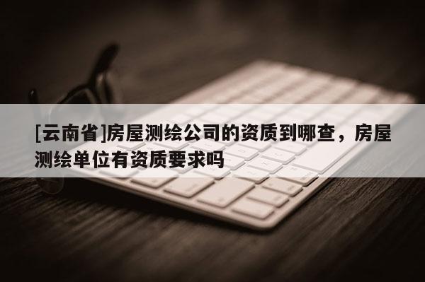 [云南省]房屋测绘公司的资质到哪查，房屋测绘单位有资质要求吗