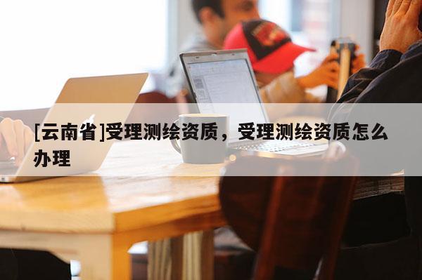 [云南省]受理测绘资质，受理测绘资质怎么办理