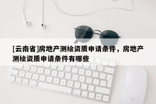 [云南省]房地产测绘资质申请条件，房地产测绘资质申请条件有哪些