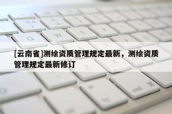 [云南省]测绘资质管理规定最新，测绘资质管理规定最新修订