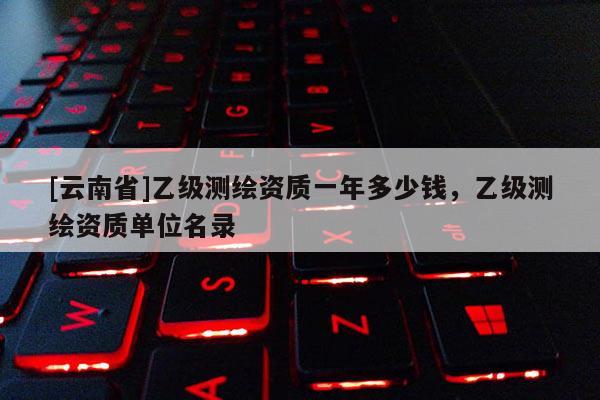 [云南省]乙级测绘资质一年多少钱，乙级测绘资质单位名录