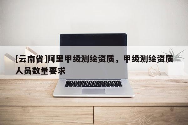 [云南省]阿里甲级测绘资质，甲级测绘资质人员数量要求