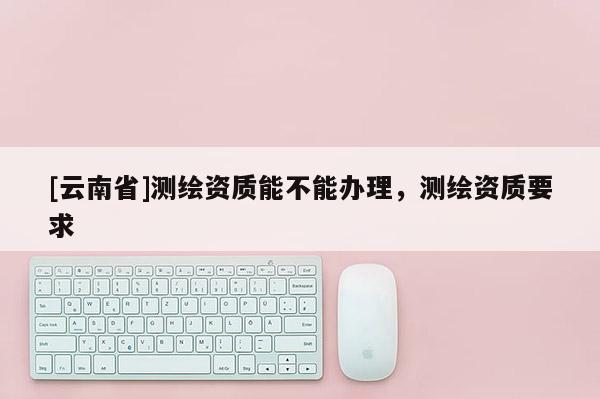 [云南省]测绘资质能不能办理，测绘资质要求