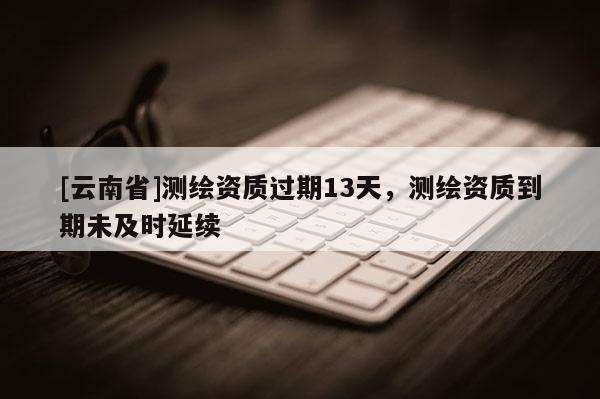 [云南省]测绘资质过期13天，测绘资质到期未及时延续
