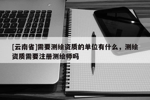 [云南省]需要测绘资质的单位有什么，测绘资质需要注册测绘师吗
