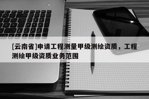 [云南省]申请工程测量甲级测绘资质，工程测绘甲级资质业务范围