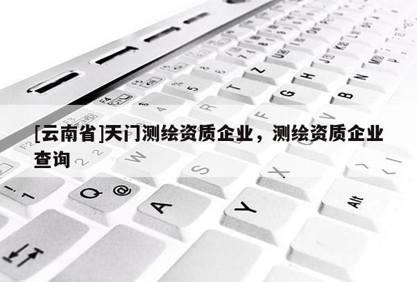 [云南省]天门测绘资质企业，测绘资质企业查询