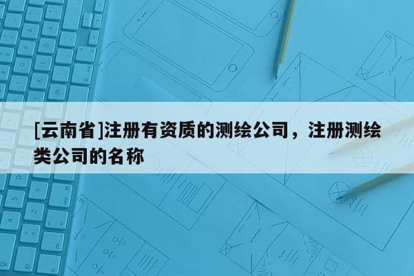 [云南省]注册有资质的测绘公司，注册测绘类公司的名称