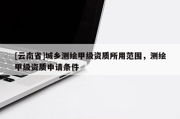 [云南省]城乡测绘甲级资质所用范围，测绘甲级资质申请条件