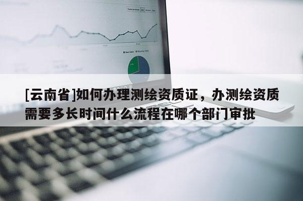 [云南省]如何办理测绘资质证，办测绘资质需要多长时间什么流程在哪个部门审批