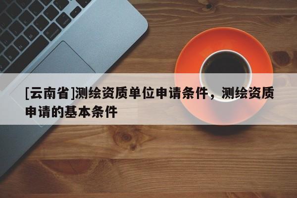 [云南省]测绘资质单位申请条件，测绘资质申请的基本条件