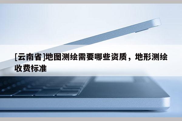 [云南省]地图测绘需要哪些资质，地形测绘收费标准