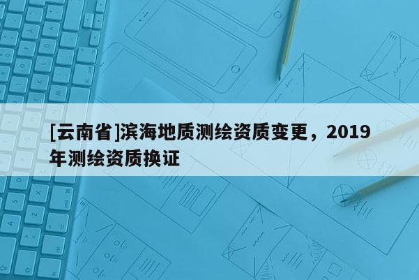 [云南省]滨海地质测绘资质变更，2019年测绘资质换证
