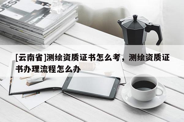 [云南省]测绘资质证书怎么考，测绘资质证书办理流程怎么办