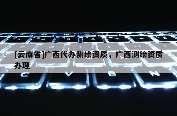 [云南省]广西代办测绘资质，广西测绘资质办理
