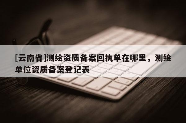 [云南省]测绘资质备案回执单在哪里，测绘单位资质备案登记表