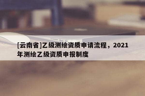[云南省]乙级测绘资质申请流程，2021年测绘乙级资质申报制度