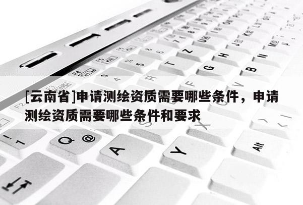 [云南省]申请测绘资质需要哪些条件，申请测绘资质需要哪些条件和要求
