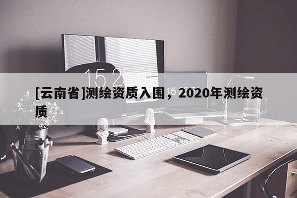 [云南省]测绘资质入围，2020年测绘资质