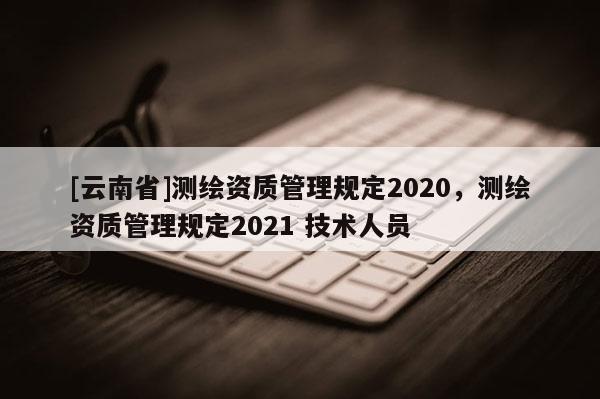 [云南省]测绘资质管理规定2020，测绘资质管理规定2021 技术人员