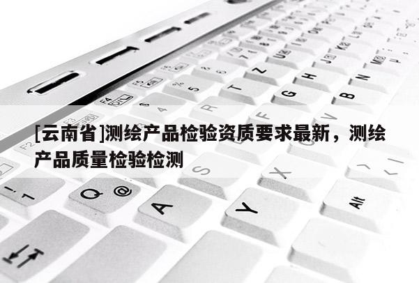 [云南省]测绘产品检验资质要求最新，测绘产品质量检验检测