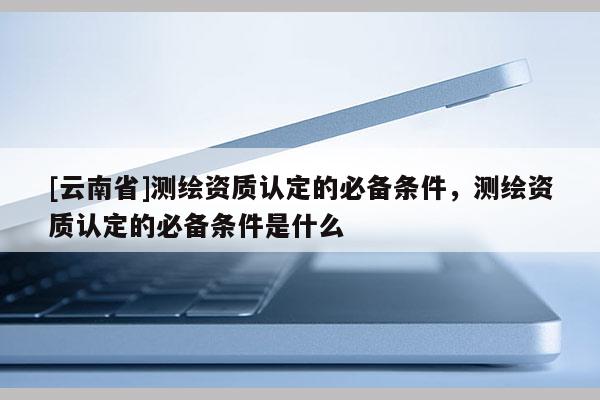[云南省]测绘资质认定的必备条件，测绘资质认定的必备条件是什么
