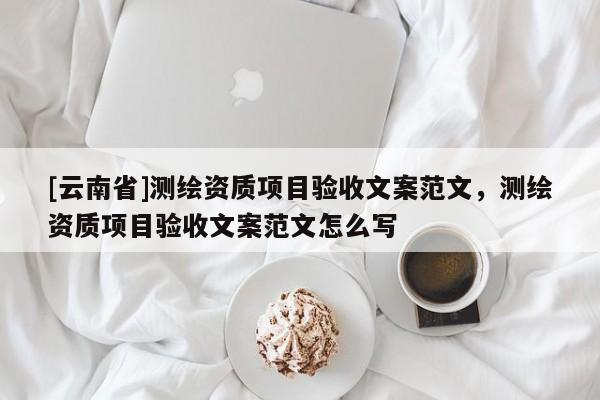 [云南省]测绘资质项目验收文案范文，测绘资质项目验收文案范文怎么写