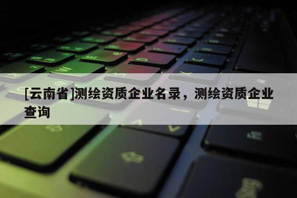 [云南省]测绘资质企业名录，测绘资质企业查询