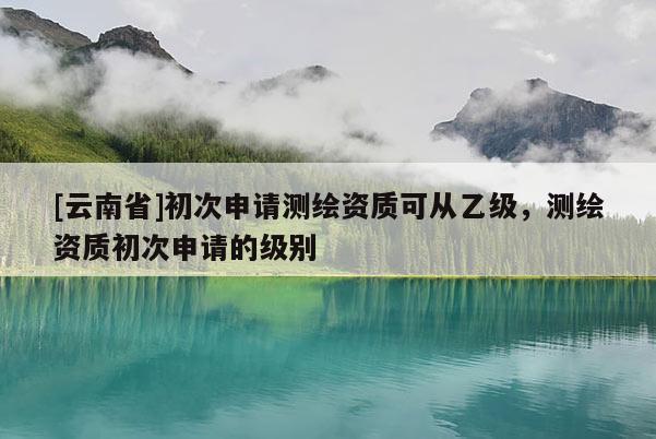 [云南省]初次申请测绘资质可从乙级，测绘资质初次申请的级别