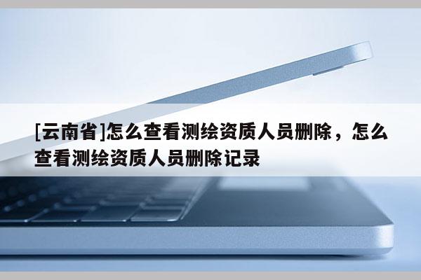 [云南省]怎么查看测绘资质人员删除，怎么查看测绘资质人员删除记录