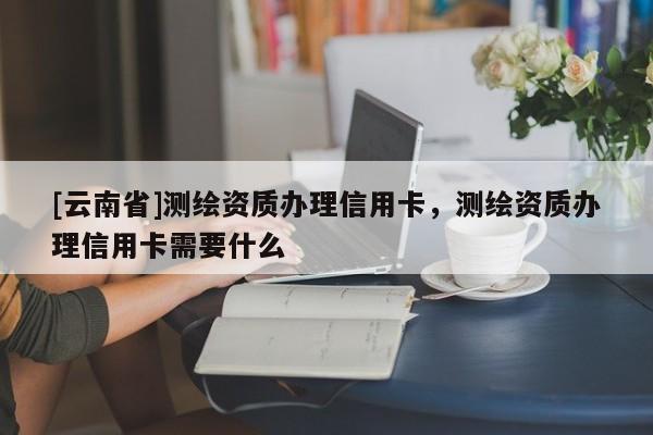 [云南省]测绘资质办理信用卡，测绘资质办理信用卡需要什么