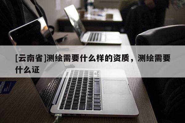 [云南省]测绘需要什么样的资质，测绘需要什么证