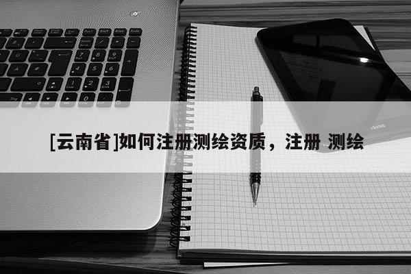 [云南省]如何注册测绘资质，注册 测绘