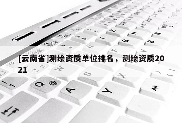 [云南省]测绘资质单位排名，测绘资质2021