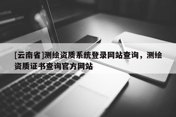 [云南省]测绘资质系统登录网站查询，测绘资质证书查询官方网站
