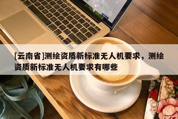 [云南省]测绘资质新标准无人机要求，测绘资质新标准无人机要求有哪些