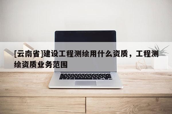 [云南省]建设工程测绘用什么资质，工程测绘资质业务范围