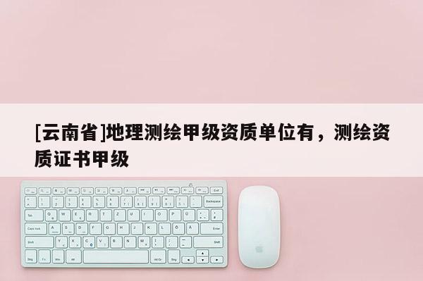 [云南省]地理测绘甲级资质单位有，测绘资质证书甲级