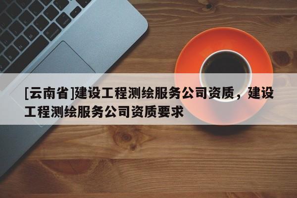 [云南省]建设工程测绘服务公司资质，建设工程测绘服务公司资质要求