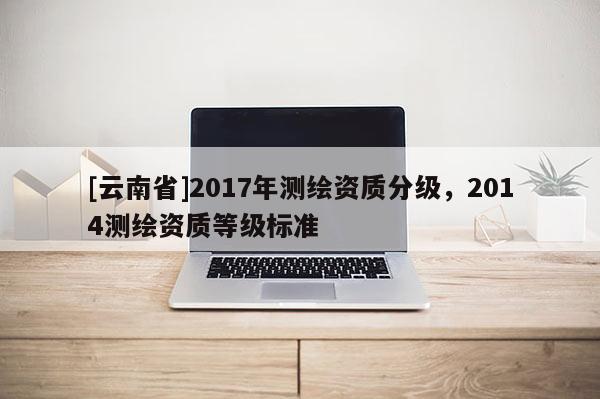 [云南省]2017年测绘资质分级，2014测绘资质等级标准