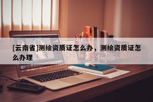 [云南省]测绘资质证怎么办，测绘资质证怎么办理