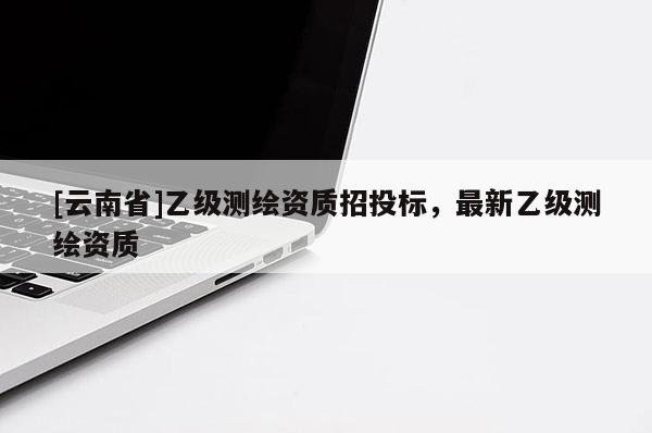 [云南省]乙级测绘资质招投标，最新乙级测绘资质