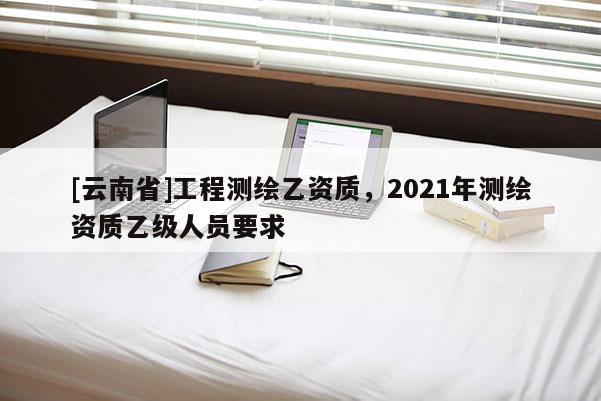 [云南省]工程测绘乙资质，2021年测绘资质乙级人员要求