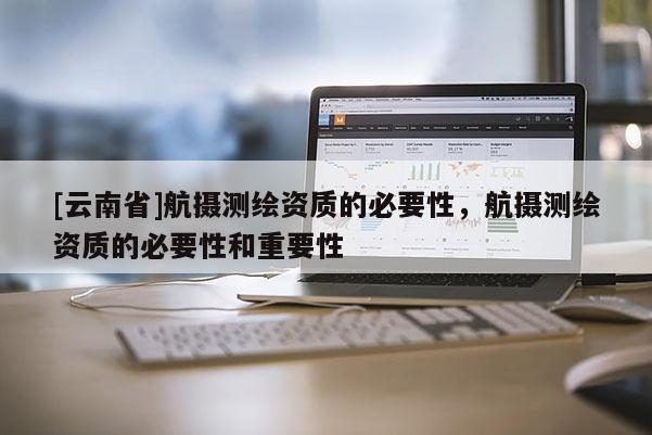 [云南省]航摄测绘资质的必要性，航摄测绘资质的必要性和重要性